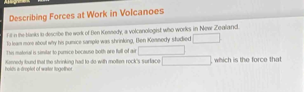 describing forces at work in volcanoes fill in the blanks to describe the work of ben kennedy, a volcanologist who works in new zealand. to learn more about why his pumice sample was shrinking, ben kennedy studied. this material is similar to pumice because both are full of air. kennedy found that the shrinking had to do with molten rocks surface, which is the force that holds a droplet of water together.
