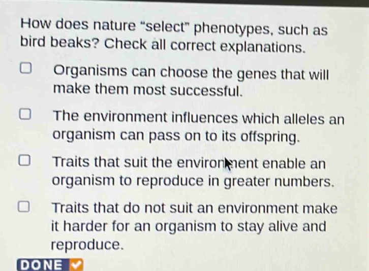 how does nature \select\ phenotypes, such as bird beaks? check all correct explanations. organisms can choose the genes that will make them most successful. the environment influences which alleles an organism can pass on to its offspring. traits that suit the environment enable an organism to reproduce in greater numbers. traits that do not suit an environment make it harder for an organism to stay alive and reproduce.