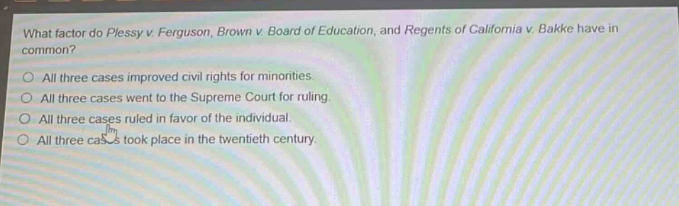 what factor do plessy v. ferguson, brown v. board of education, and regents of california v. bakke have in common?\no all three cases improved civil rights for minorities.\no all three cases went to the supreme court for ruling.\no all three cases ruled in favor of the individual.\no all three cases took place in the twentieth century.