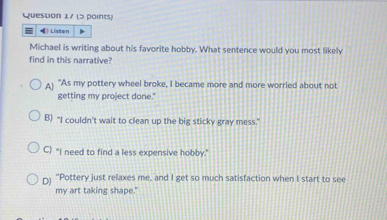 question 1/ (2 points) listen michael is writing about his favorite hobby. what sentence would you most likely find in this narrative? a) \as my pottery wheel broke, i became more and more worried about not getting my project done.\ b) \i couldnt wait to clean up the big sticky gray mess.\ c) \i need to find a less expensive hobby.\ d) \pottery just relaxes me, and i get so much satisfaction when i start to see my art taking shape.\