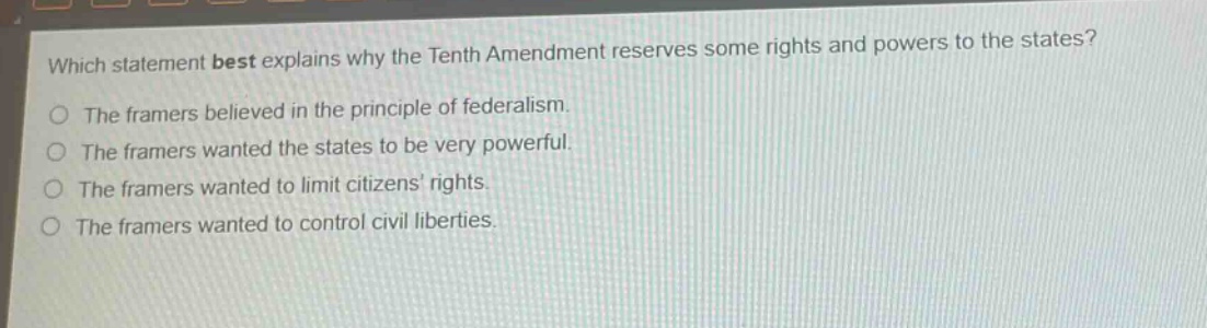 which statement best explains why the tenth amendment reserves some rights and powers to the states? the framers believed in the principle of federalism. the framers wanted the states to be very powerful. the framers wanted to limit citizens rights. the framers wanted to control civil liberties.