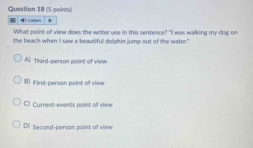 question 18 (5 points) listen what point of view does the writer use in this sentence? \i was walking my dog on the beach when i saw a beautiful dolphin jump out of the water.\ a) third - person point of view b) first - person point of view c) current - events point of view d) second - person point of view