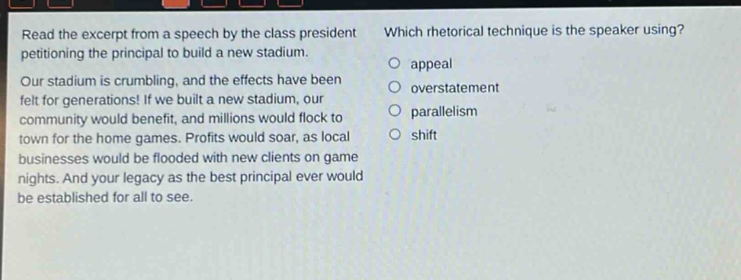 read the excerpt from a speech by the class president petitioning the principal to build a new stadium. our stadium is crumbling, and the effects have been felt for generations! if we built a new stadium, our community would benefit, and millions would flock to town for the home games. profits would soar, as local businesses would be flooded with new clients on game nights. and your legacy as the best principal ever would be established for all to see. which rhetorical technique is the speaker using? appeal overstatement parallelism shift