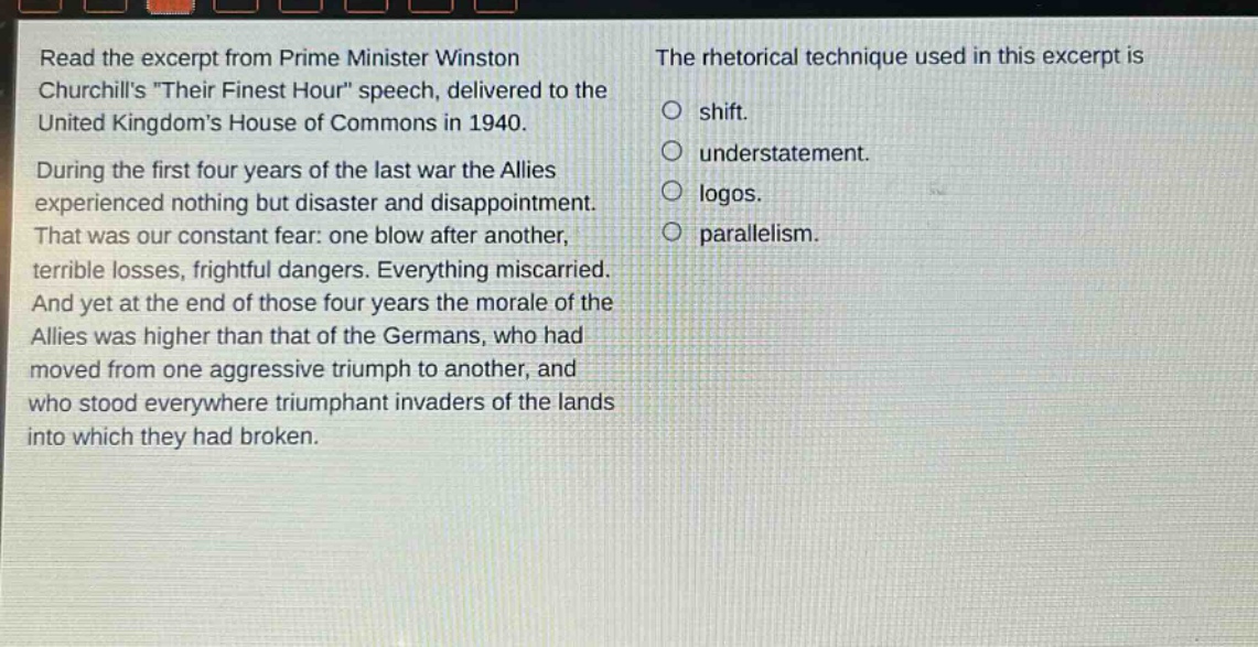 read the excerpt from prime minister winston churchills \their finest hour\ speech, delivered to the united kingdoms house of commons in 1940. during the first four years of the last war the allies experienced nothing but disaster and disappointment. that was our constant fear: one blow after another, terrible losses, frightful dangers. everything miscarried. and yet at the end of those four years the morale of the allies was higher than that of the germans, who had moved from one aggressive triumph to another, and who stood everywhere triumphant invaders of the lands into which they had broken. the rhetorical technique used in this excerpt is shift. understatement. logos. parallelism.