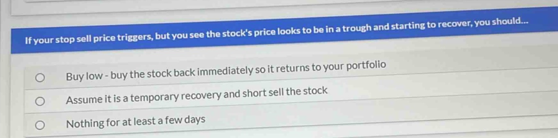 if your stop sell price triggers, but you see the stocks price looks to be in a trough and starting to recover, you should...\nbuy low - buy the stock back immediately so it returns to your portfolio\nassume it is a temporary recovery and short sell the stock\nnothing for at least a few days