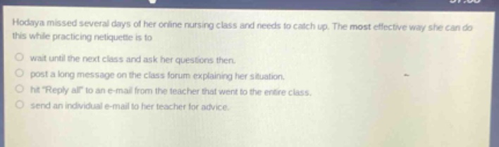 hodaya missed several days of her online nursing class and needs to catch up. the most effective way she can do this while practicing netiquette is to wait until the next class and ask her questions then. post a long message on the class forum explaining her situation. hit \reply all\ to an e - mail from the teacher that went to the entire class. send an individual e - mail to her teacher for advice.