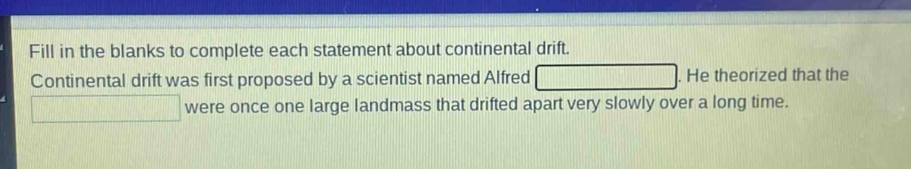 fill in the blanks to complete each statement about continental drift. continental drift was first proposed by a scientist named alfred. he theorized that the were once one large landmass that drifted apart very slowly over a long time.