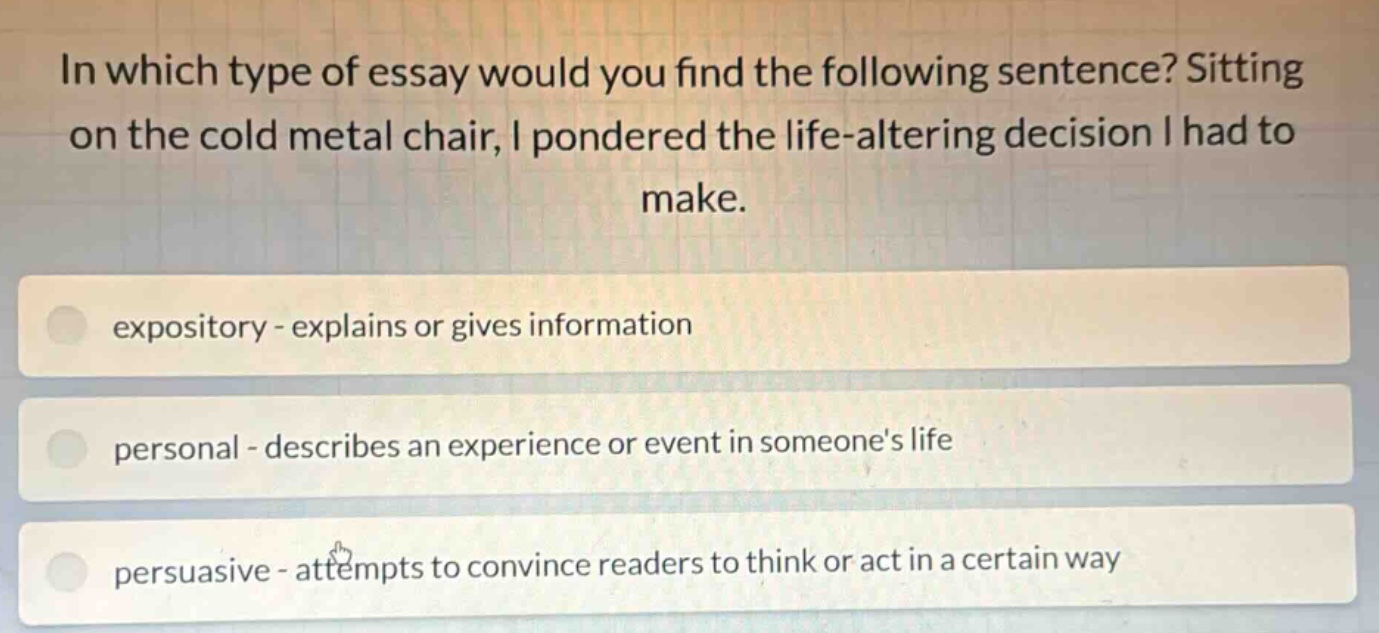 in which type of essay would you find the following sentence? sitting on the cold metal chair, i pondered the life - altering decision i had to make. expository - explains or gives information personal - describes an experience or event in someones life persuasive - attempts to convince readers to think or act in a certain way