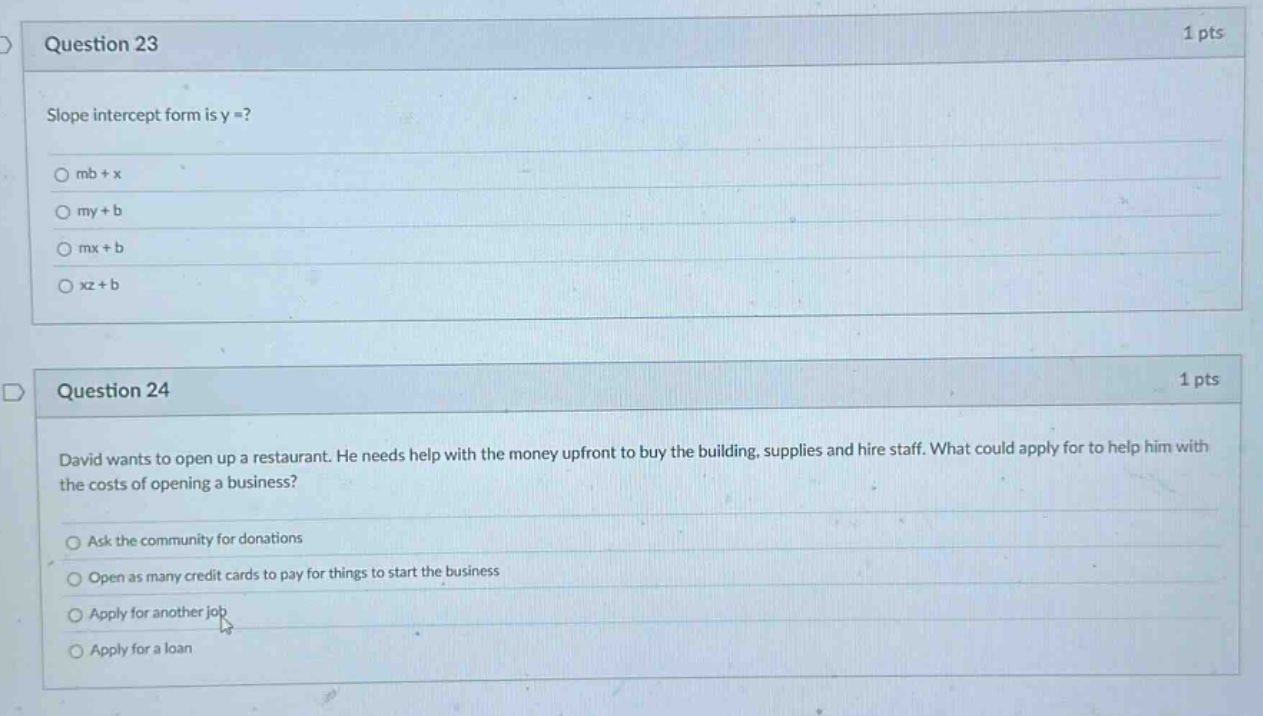 question 23 1 pts slope intercept form is y =? mb + x my + b mx + b xz + b question 24 1 pts david wants to open up a restaurant. he needs help with the money upfront to buy the building, supplies and hire staff. what could apply for to help him with the costs of opening a business? ask the community for donations open as many credit cards to pay for things to start the business apply for another job apply for a loan