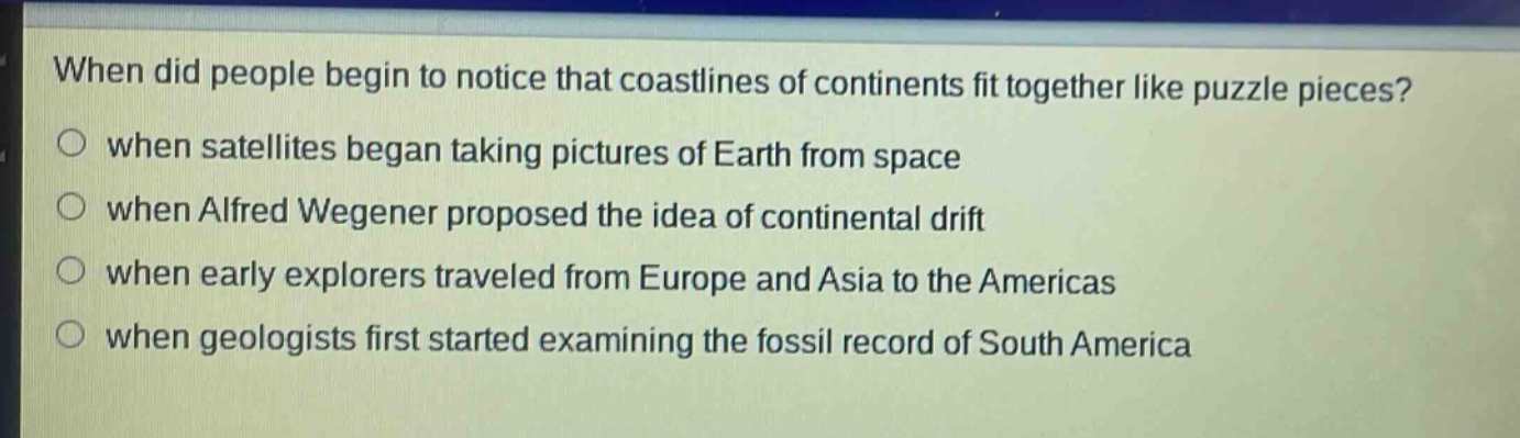 when did people begin to notice that coastlines of continents fit together like puzzle pieces?\nwhen satellites began taking pictures of earth from space\nwhen alfred wegener proposed the idea of continental drift\nwhen early explorers traveled from europe and asia to the americas\nwhen geologists first started examining the fossil record of south america