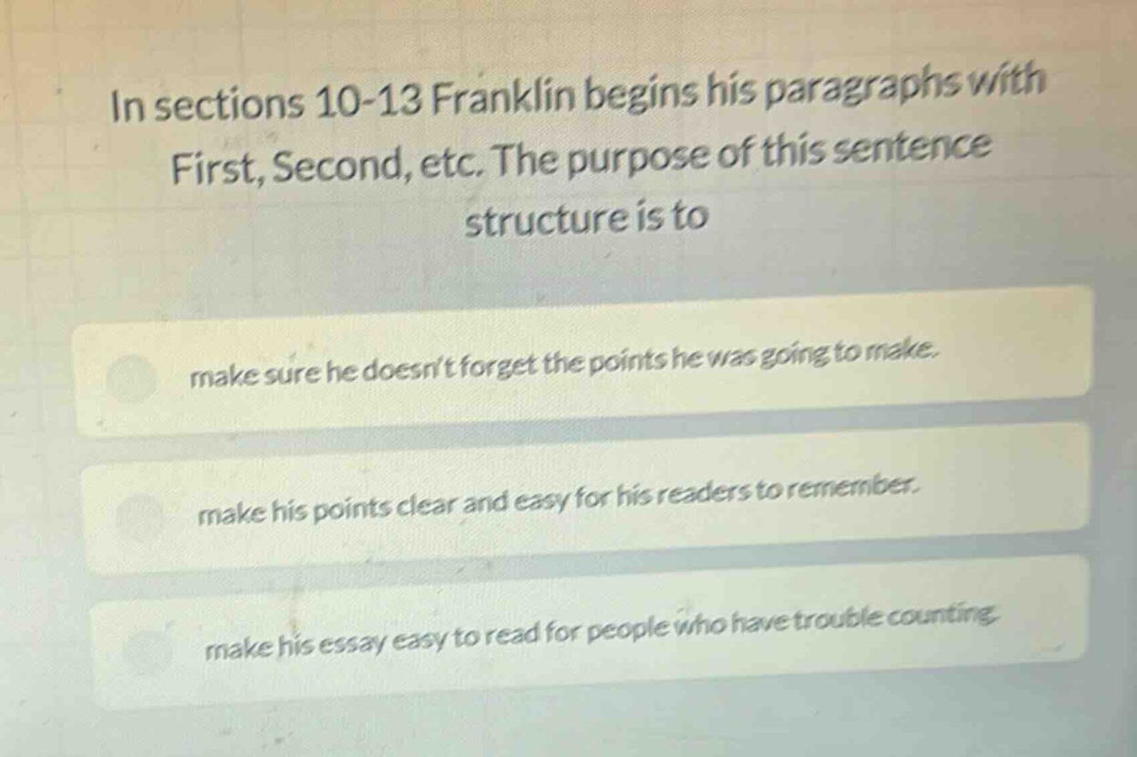 in sections 10-13 franklin begins his paragraphs with first, second, etc. the purpose of this sentence structure is to make sure he doesnt forget the points he was going to make. make his points clear and easy for his readers to remember. make his essay easy to read for people who have trouble counting.
