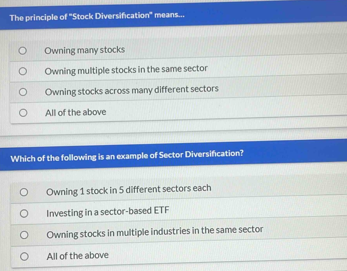 the principle of \stock diversification\ means...\nowning many stocks\nowning multiple stocks in the same sector\nowning stocks across many different sectors\nall of the above\nwhich of the following is an example of sector diversification?\nowning 1 stock in 5 different sectors each\ninvesting in a sector - based etf\nowning stocks in multiple industries in the same sector\nall of the above