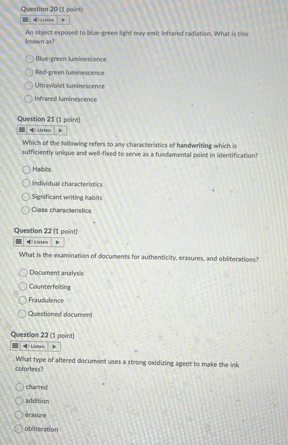 question 20 (1 point) listen an object exposed to blue - green light may emit infrared radiation. what is this known as? blue - green luminescence red - green luminescence ultraviolet luminescence infrared luminescence question 21 (1 point) listen which of the following refers to any characteristics of handwriting which is sufficiently unique and well - fixed to serve as a fundamental point in identification? habits individual characteristics significant writing habits class characteristics question 22 (1 point) listen what is the examination of documents for authenticity, erasures, and obliterations? document analysis counterfeiting fraudulence questioned document question 23 (1 point) listen what type of altered document uses a strong oxidizing agent to make the ink colorless? charred addition erasure obliteration