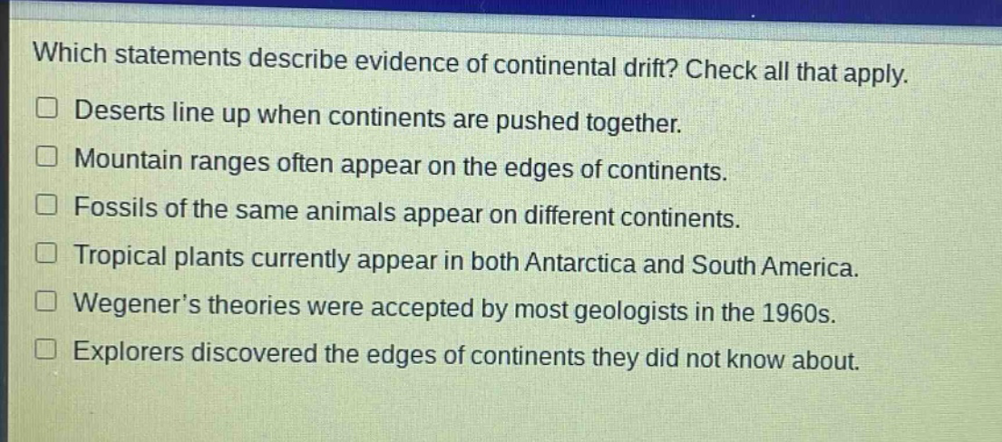 which statements describe evidence of continental drift? check all that apply. deserts line up when continents are pushed together. mountain ranges often appear on the edges of continents. fossils of the same animals appear on different continents. tropical plants currently appear in both antarctica and south america. wegener’s theories were accepted by most geologists in the 1960s. explorers discovered the edges of continents they did not know about.