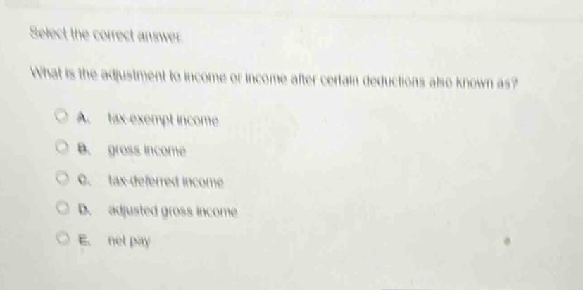 select the correct answer. what is the adjustment to income or income after certain deductions also known as? a. tax - exempt income b. gross income c. tax - deferred income d. adjusted gross income e. net pay