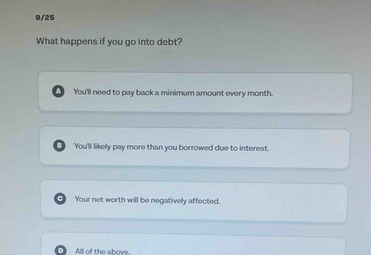 9/25 what happens if you go into debt? a youll need to pay back a minimum amount every month. b youll likely pay more than you borrowed due to interest. c your net worth will be negatively affected. d all of the above.