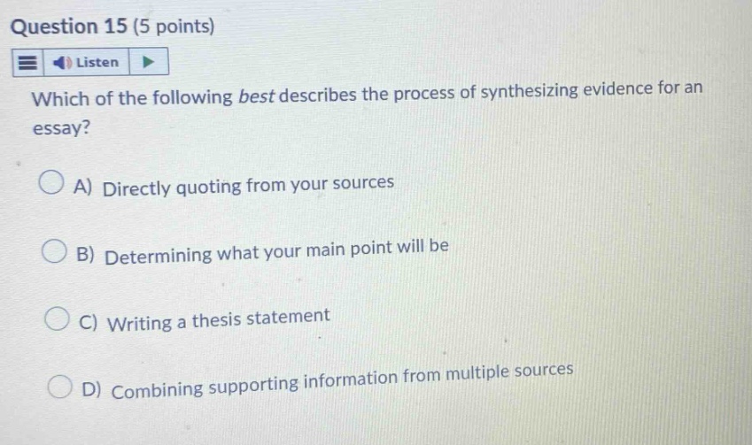 question 15 (5 points) listen which of the following best describes the process of synthesizing evidence for an essay? a) directly quoting from your sources b) determining what your main point will be c) writing a thesis statement d) combining supporting information from multiple sources