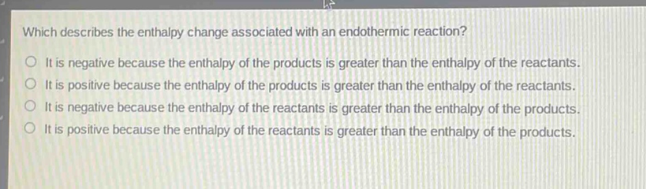 which describes the enthalpy change associated with an endothermic reaction? it is negative because the enthalpy of the products is greater than the enthalpy of the reactants. it is positive because the enthalpy of the products is greater than the enthalpy of the reactants. it is negative because the enthalpy of the reactants is greater than the enthalpy of the products. it is positive because the enthalpy of the reactants is greater than the enthalpy of the products.