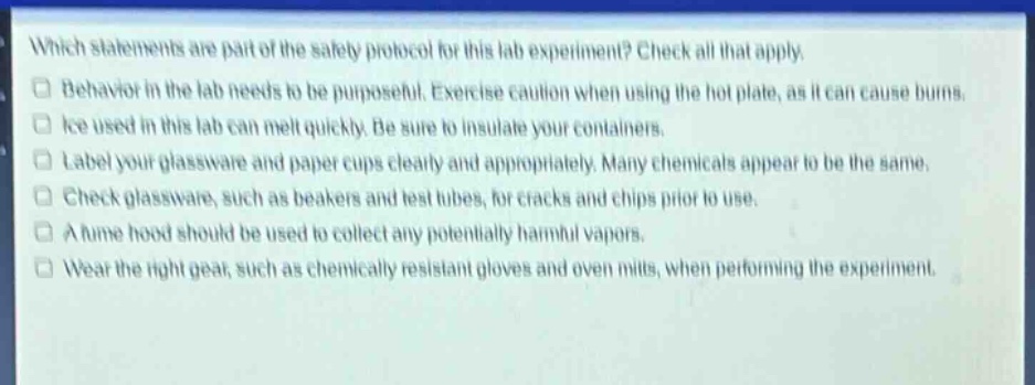 which statements are part of the safety protocol for this lab experiment? check all that apply. behavior in the lab needs to be purposeful. exercise caution when using the hot plate, as it can cause burns. ice used in this lab can melt quickly. be sure to insulate your containers. label your glassware and paper cups clearly and appropriately. many chemicals appear to be the same. check glassware, such as beakers and test tubes, for cracks and chips prior to use. a fume hood should be used to collect any potentially harmful vapors. wear the right gear, such as chemically resistant gloves and oven mitts, when performing the experiment.