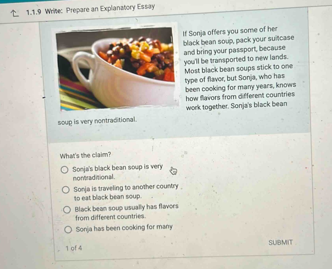 1.1.9 write: prepare an explanatory essay if sonja offers you some of her black bean soup, pack your suitcase and bring your passport, because youll be transported to new lands. most black bean soups stick to one type of flavor, but sonja, who has been cooking for many years, knows how flavors from different countries work together. sonjas black bean soup is very nontraditional. whats the claim? sonjas black bean soup is very nontraditional. sonja is traveling to another country to eat black bean soup. black bean soup usually has flavors from different countries. sonja has been cooking for many 1 of 4 submit
