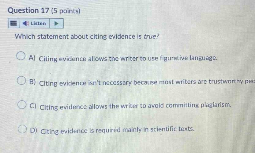 question 17 (5 points) listen which statement about citing evidence is true? a) citing evidence allows the writer to use figurative language. b) citing evidence isnt necessary because most writers are trustworthy people. c) citing evidence allows the writer to avoid committing plagiarism. d) citing evidence is required mainly in scientific texts.