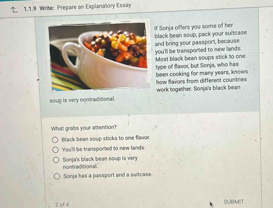 1.1.9 write: prepare an explanatory essay if sonja offers you some of her black bean soup, pack your suitcase and bring your passport, because youll be transported to new lands. most black bean soups stick to one type of flavor, but sonja, who has been cooking for many years, knows how flavors from different countries work together. sonjas black bean soup is very nontraditional. what grabs your attention? black bean soup sticks to one flavor. youll be transported to new lands. sonjas black bean soup is very nontraditional. sonja has a passport and a suitcase. 2 of 4 submit