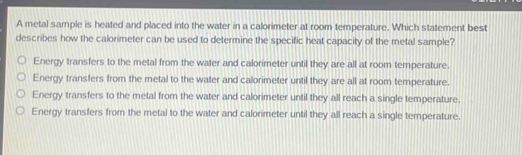 a metal sample is heated and placed into the water in a calorimeter at room temperature. which statement best describes how the calorimeter can be used to determine the specific heat capacity of the metal sample? energy transfers to the metal from the water and calorimeter until they are all at room temperature. energy transfers from the metal to the water and calorimeter until they are all at room temperature. energy transfers to the metal from the water and calorimeter until they all reach a single temperature. energy transfers from the metal to the water and calorimeter until they all reach a single temperature.