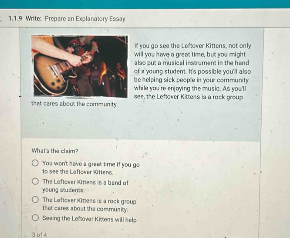 1.1.9 write: prepare an explanatory essay if you go see the leftover kittens, not only will you have a great time, but you might also put a musical instrument in the hand of a young student. its possible youll also be helping sick people in your community while youre enjoying the music. as youll see, the leftover kittens is a rock group that cares about the community. whats the claim? you wont have a great time if you go to see the leftover kittens. the leftover kittens is a band of young students. the leftover kittens is a rock group that cares about the community. seeing the leftover kittens will help 3 of 4