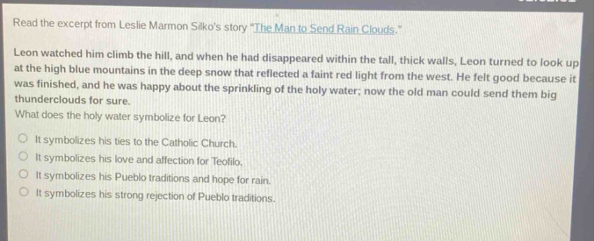 read the excerpt from leslie marmon silkos story \the man to send rain clouds.\ leon watched him climb the hill, and when he had disappeared within the tall, thick walls, leon turned to look up at the high blue mountains in the deep snow that reflected a faint red light from the west. he felt good because it was finished, and he was happy about the sprinkling of the holy water; now the old man could send them big thunderclouds for sure. what does the holy water symbolize for leon? it symbolizes his ties to the catholic church. it symbolizes his love and affection for teofilo. it symbolizes his pueblo traditions and hope for rain. it symbolizes his strong rejection of pueblo traditions.