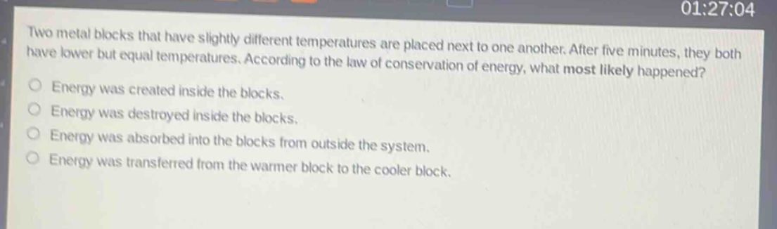 two metal blocks that have slightly different temperatures are placed next to one another. after five minutes, they both have lower but equal temperatures. according to the law of conservation of energy, what most likely happened? energy was created inside the blocks. energy was destroyed inside the blocks. energy was absorbed into the blocks from outside the system. energy was transferred from the warmer block to the cooler block.