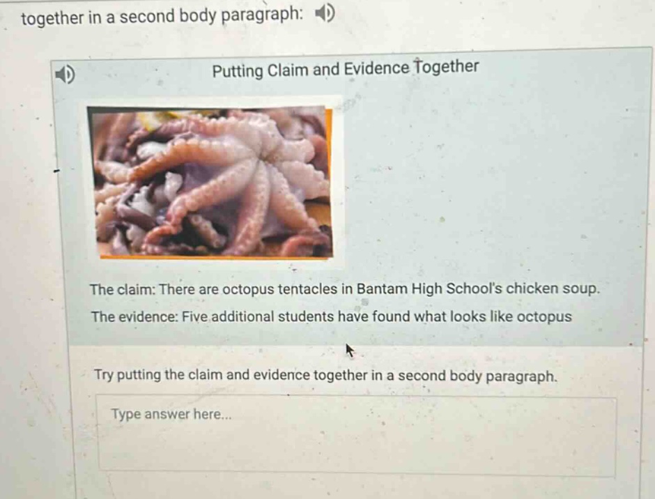 together in a second body paragraph: \nputting claim and evidence together\nthe claim: there are octopus tentacles in bantam high schools chicken soup.\nthe evidence: five additional students have found what looks like octopus\ntry putting the claim and evidence together in a second body paragraph.\ntype answer here...