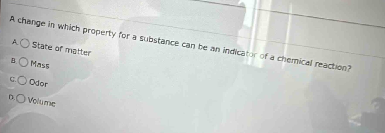 a change in which property for a substance can be an indicator of a chemical reaction? a. state of matter b. mass c. odor d. volume