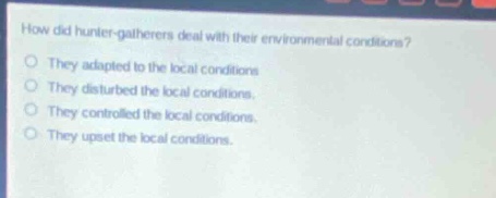 how did hunter - gatherers deal with their environmental conditions?\nthey adapted to the local conditions\nthey disturbed the local conditions.\nthey controlled the local conditions.\nthey upset the local conditions.