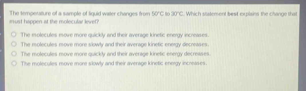 the temperature of a sample of liquid water changes from 50°c to 30°c. which statement best explains the change that must happen at the molecular level? the molecules move more quickly and their average kinetic energy increases. the molecules move more slowly and their average kinetic energy decreases. the molecules move more quickly and their average kinetic energy decreases. the molecules move more slowly and their average kinetic energy increases.