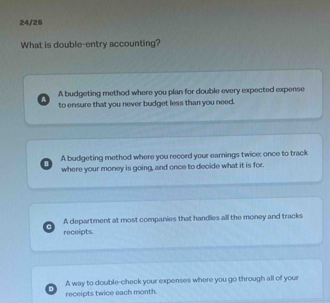 24/25 what is double - entry accounting? a a budgeting method where you plan for double every expected expense to ensure that you never budget less than you need. b a budgeting method where you record your earnings twice: once to track where your money is going, and once to decide what it is for. c a department at most companies that handles all the money and tracks receipts. d a way to double - check your expenses where you go through all of your receipts twice each month.