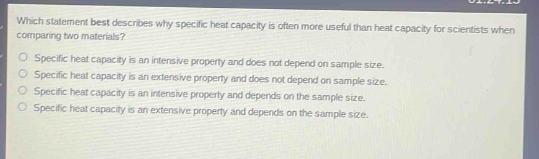 which statement best describes why specific heat capacity is often more useful than heat capacity for scientists when comparing two materials? specific heat capacity is an intensive property and does not depend on sample size. specific heat capacity is an extensive property and does not depend on sample size. specific heat capacity is an intensive property and depends on the sample size. specific heat capacity is an extensive property and depends on the sample size.