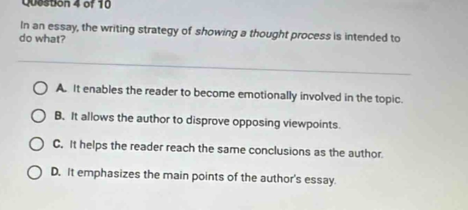 question 4 of 10 in an essay, the writing strategy of showing a thought process is intended to do what? a. it enables the reader to become emotionally involved in the topic. b. it allows the author to disprove opposing viewpoints. c. it helps the reader reach the same conclusions as the author. d. it emphasizes the main points of the authors essay.