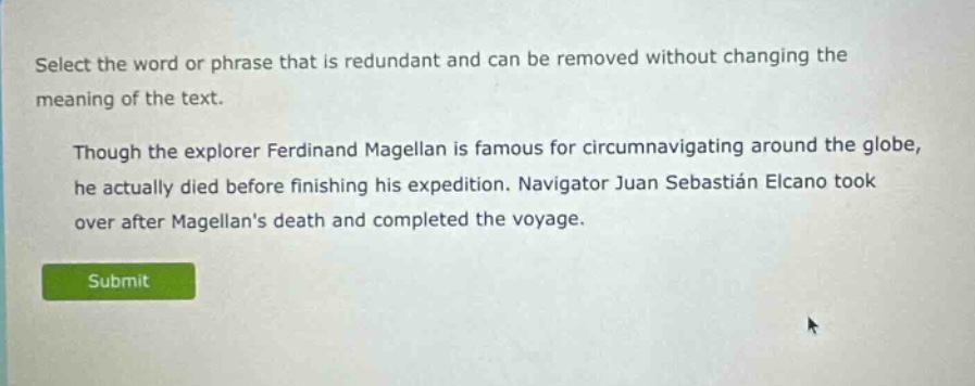 select the word or phrase that is redundant and can be removed without changing the meaning of the text. though the explorer ferdinand magellan is famous for circumnavigating around the globe, he actually died before finishing his expedition. navigator juan sebastián elcano took over after magellans death and completed the voyage.