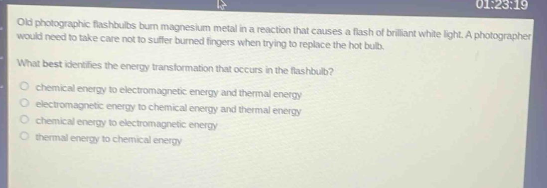 old photographic flash - bulbs burn magnesium metal in a reaction that causes a flash of brilliant white light. a photographer would need to take care not to suffer burned fingers when trying to replace the hot bulb. what best identifies the energy transformation that occurs in the flash - bulb? chemical energy to electromagnetic energy and thermal energy electromagnetic energy to chemical energy and thermal energy chemical energy to electromagnetic energy thermal energy to chemical energy