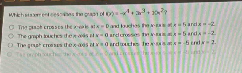which statement describes the graph of f(x)=-x^4 + 3x^3 + 10x^2? the graph crosses the x - axis at x = 0 and touches the x - axis at x = 5 and x=-2. the graph touches the x - axis at x = 0 and crosses the x - axis at x = 5 and x=-2. the graph crosses the x - axis at x = 0 and touches the x - axis at x=-5 and x = 2. the graph touches the x - axis at x = 0 and crosses the x - axis at x=-5 and x = 2.