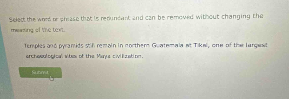 select the word or phrase that is redundant and can be removed without changing the meaning of the text. temples and pyramids still remain in northern guatemala at tikal, one of the largest archaeological sites of the maya civilization.