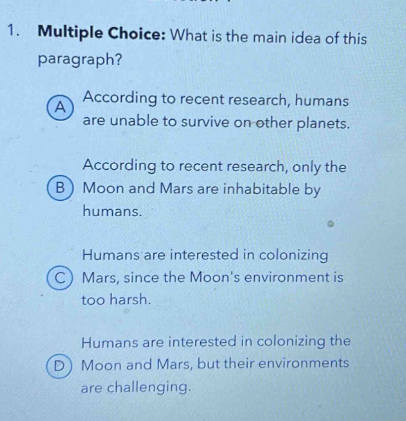 1. multiple choice: what is the main idea of this paragraph? a according to recent research, humans are unable to survive on other planets. b according to recent research, only the moon and mars are inhabitable by humans. c humans are interested in colonizing mars, since the moons environment is too harsh. d humans are interested in colonizing the moon and mars, but their environments are challenging.