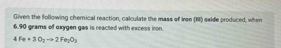given the following chemical reaction, calculate the mass of iron (iii) oxide produced, when 6.90 grams of oxygen gas is reacted with excess iron. 4 fe + 3 o2 -> 2 fe2o3