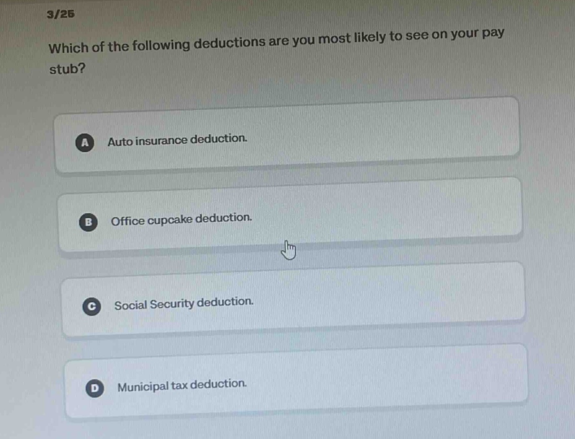 3/25 which of the following deductions are you most likely to see on your pay stub? a auto insurance deduction. b office cupcake deduction. c social security deduction. d municipal tax deduction.
