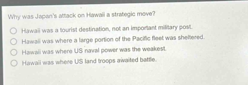 why was japans attack on hawaii a strategic move?\no hawaii was a tourist destination, not an important military post.\no hawaii was where a large portion of the pacific fleet was sheltered.\no hawaii was where us naval power was the weakest.\no hawaii was where us land troops awaited battle.