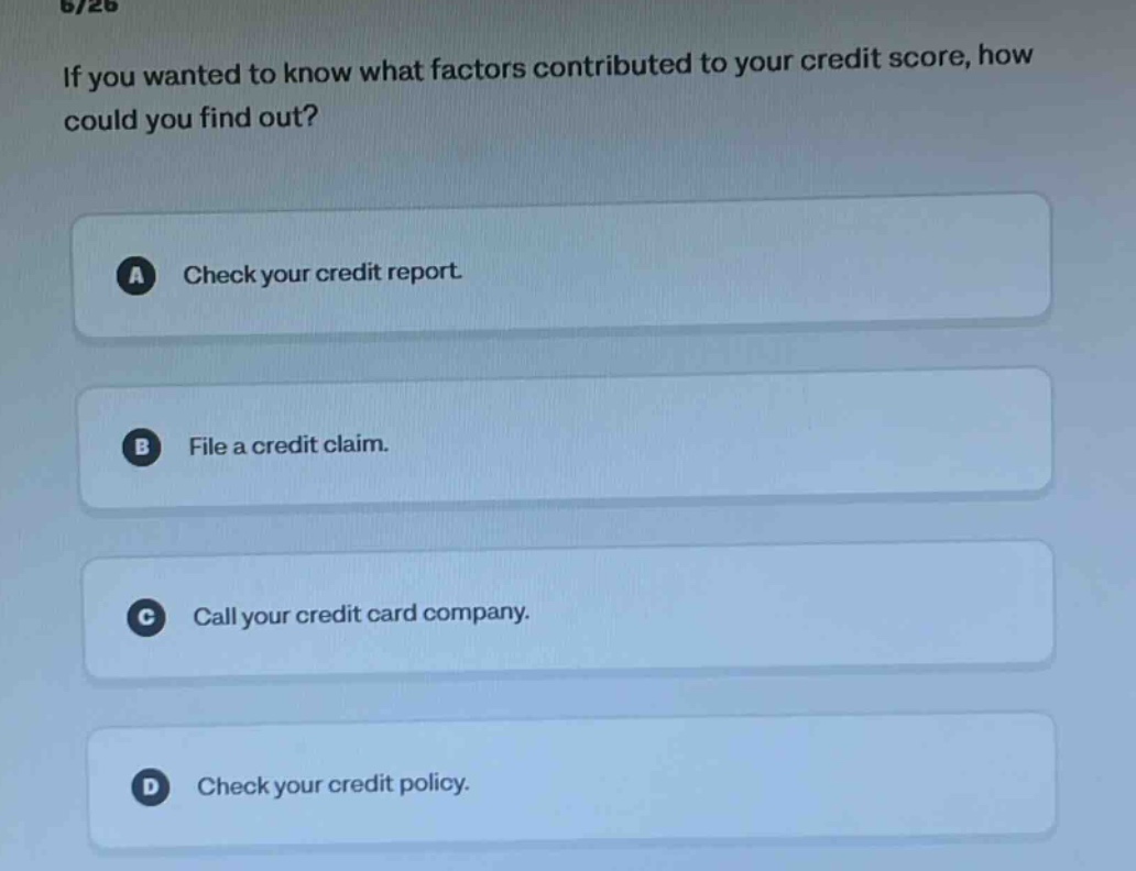 if you wanted to know what factors contributed to your credit score, how could you find out? a check your credit report. b file a credit claim. c call your credit card company. d check your credit policy.
