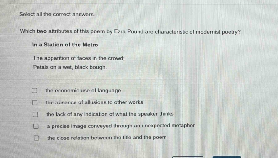 select all the correct answers. which two attributes of this poem by ezra pound are characteristic of modernist poetry? in a station of the metro the apparition of faces in the crowd; petals on a wet, black bough. the economic use of language the absence of allusions to other works the lack of any indication of what the speaker thinks a precise image conveyed through an unexpected metaphor the close relation between the title and the poem