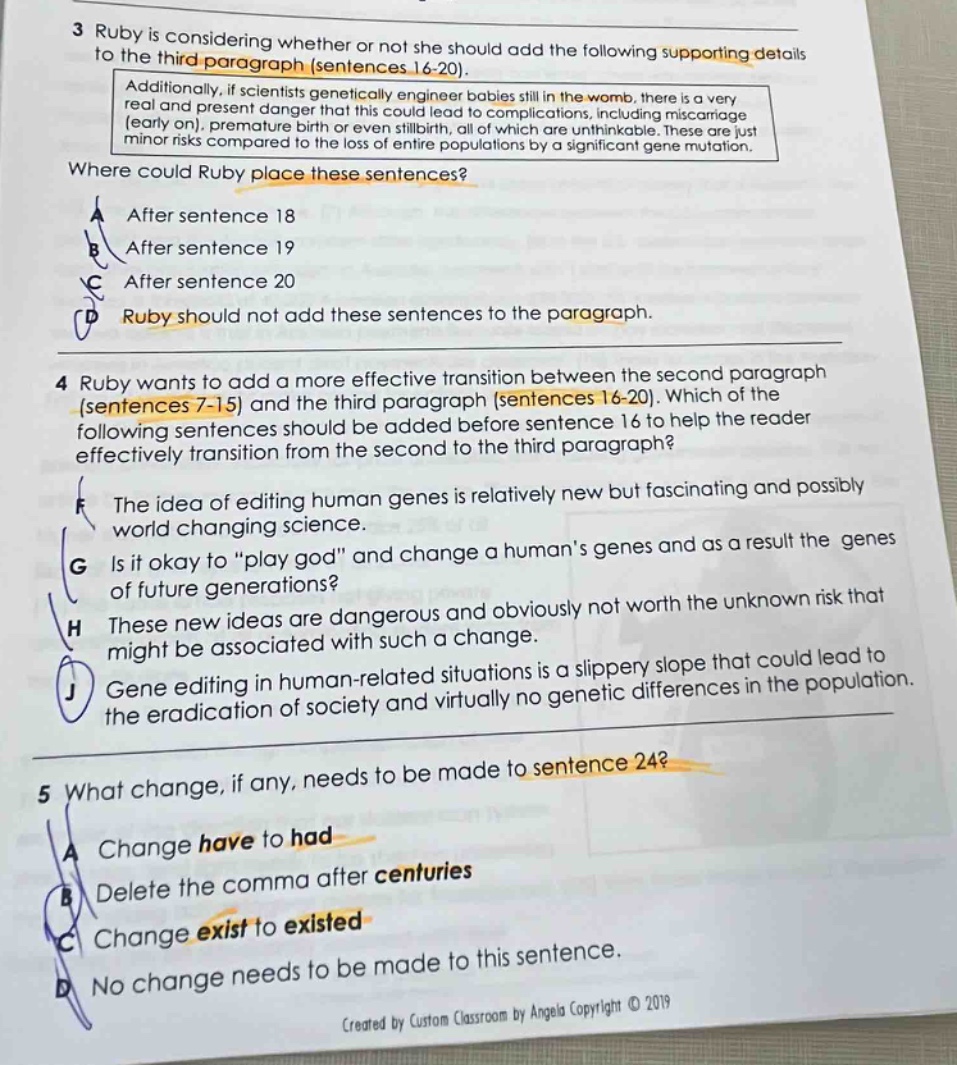 3 ruby is considering whether or not she should add the following supporting details to the third - paragraph (sentences 16 - 20). additionally, if scientists genetically engineer babies still in the womb, there is a very real and present danger that this could lead to complications, including miscarriage (early on), premature birth or even stillbirth, all of which are unthinkable. these are just minor risks compared to the loss of entire populations by a significant gene mutation. where could ruby place these sentences? a after sentence 18 b after sentence 19 c after sentence 20 d ruby should not add these sentences to the paragraph. 4 ruby wants to add a more effective transition between the second paragraph (sentences 7 - 15) and the third paragraph (sentences 16 - 20). which of the following sentences should be added before sentence 16 to help the reader effectively transition from the second to the third paragraph? f the idea of editing human genes is relatively new but fascinating and possibly world changing science. g is it okay to “play god” and change a human’s genes and as a result the genes of future generations? h these new ideas are dangerous and obviously not worth the unknown risk that might be associated with such a change. j gene editing in human - related situations is a slippery slope that could lead to the eradication of society and virtually no genetic differences in the population. 5 what change, if any, needs to be made to sentence 24? a change have to had b delete the comma after centuries c change exist to existed d no change needs to be made to this sentence. created by custom classroom by angela copyright © 2019