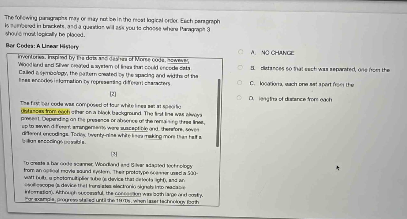 the following paragraphs may or may not be in the most logical order. each paragraph is numbered in brackets, and a question will ask you to choose where paragraph 3 should most logically be placed. bar codes: a linear history inventories. inspired by the dots and dashes of morse code, however, woodland and silver created a system of lines that could encode data. called a symbology, the pattern created by the spacing and widths of the lines encodes information by representing different characters. 2 the first bar code was composed of four white lines set at specific distances from each other on a black background. the first line was always present. depending on the presence or absence of the remaining three lines, up to seven different arrangements were susceptible and, therefore, seven different encodings. today, twenty - nine white lines making more than half a billion encodings possible. 3 to create a bar code scanner, woodland and silver adapted technology from an optical movie sound system. their prototype scanner used a 500 - watt bulb, a photomultiplier tube (a device that detects light), and an oscilloscope (a device that translates electronic signals into readable information). although successful, the concoction was both large and costly. for example, progress stalled until the 1970s, when laser technology (both a. no change b. distances so that each was separated, one from the c. locations, each one set apart from the d. lengths of distance from each