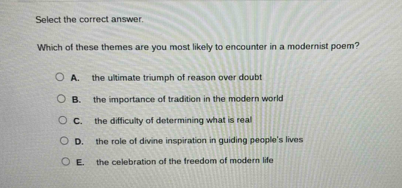select the correct answer. which of these themes are you most likely to encounter in a modernist poem? a. the ultimate triumph of reason over doubt b. the importance of tradition in the modern world c. the difficulty of determining what is real d. the role of divine inspiration in guiding peoples lives e. the celebration of the freedom of modern life